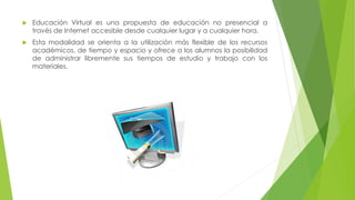  Educación Virtual es una propuesta de educación no presencial a
través de Internet accesible desde cualquier lugar y a cualquier hora.
 Esta modalidad se orienta a la utilización más flexible de los recursos
académicos, de tiempo y espacio y ofrece a los alumnos la posibilidad
de administrar libremente sus tiempos de estudio y trabajo con los
materiales.
 