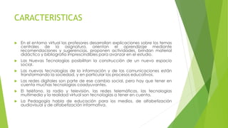 CARACTERISTICAS
 En el entorno virtual los profesores desarrollan explicaciones sobre los temas
centrales de la asignatura, orientan el aprendizaje mediante
recomendaciones y sugerencias, proponen actividades, brindan material
didáctico y bibliografía imprescindibles para avanzar en el estudio.
 Las Nuevas Tecnologías posibilitan la construcción de un nuevo espacio
social.
 Las nuevas tecnologías de la información y de las comunicaciones están
transformando la sociedad, y en particular los procesos educativos.
 Las redes digitales son parte de ese cambio social, pero hay que tener en
cuenta muchas tecnologías coadyuvantes.
 El teléfono, la radio y televisión, las redes telemáticas, las tecnologías
multimedia y la realidad virtual son tecnologías a tener en cuenta.
 La Pedagogía habla de educación para los medios, de alfabetización
audiovisual y de alfabetización informativa.
 