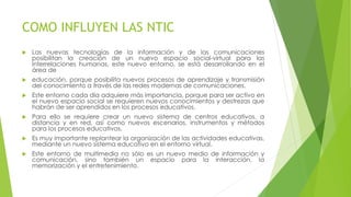 COMO INFLUYEN LAS NTIC
 Las nuevas tecnologías de la información y de las comunicaciones
posibilitan la creación de un nuevo espacio social-virtual para las
interrelaciones humanas, este nuevo entorno, se está desarrollando en el
área de
 educación, porque posibilita nuevos procesos de aprendizaje y transmisión
del conocimiento a través de las redes modernas de comunicaciones.
 Este entorno cada día adquiere más importancia, porque para ser activo en
el nuevo espacio social se requieren nuevos conocimientos y destrezas que
habrán de ser aprendidos en los procesos educativos.
 Para ello se requiere crear un nuevo sistema de centros educativos, a
distancia y en red, así como nuevos escenarios, instrumentos y métodos
para los procesos educativos.
 Es muy importante replantear la organización de las actividades educativas,
mediante un nuevo sistema educativo en el entorno virtual.
 Este entorno de multimedia no sólo es un nuevo medio de información y
comunicación, sino también un espacio para la interacción, la
memorización y el entretenimiento.
 