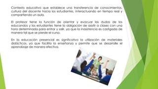 Contexto educativo que establece una transferencia de conocimientos,
cultura del docente hacia los estudiantes, interactuando en tiempo real y
compartiendo un aula.
El profesor tiene la función de orientar y evacuar las dudas de los
educandos y los estudiantes tiene la obligación de asistir a clases con una
hora determinada para entrar y salir, ya que la inasistencia es castigada de
manera tal que se pierde el curso.
En la educación presencial es significativo la utilización de materiales
didácticos, ya que facilita la enseñanza y permite que se desarrolle el
aprendizaje de manera efectiva.
 