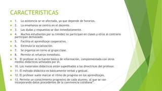 CARACTERISTICAS
 1. La asistencia se ve afectada, ya que depende de horarios.
 2. La enseñanza se centra en el docente.
 3. Las dudas y respuestas se dan inmediatamente.
 4. Muchos estudiantes por su timidez no participan en clases y otros al contrario
participan demasiado.
 5. Facilita el aprendizaje cooperativo.
 6. Estimula la socialización.
 7. Se organiza en torno al grupo clase.
 8. Permite el refuerzo inmediato.
 9. El profesor es la fuente básica de información, complementada con otros
medios didácticos señalados por él.
 10. Los materiales didácticos están supeditados a las directrices del profesor.
 11. El método didáctico es básicamente verbal y gestual.
 12. El profesor suele marcar el ritmo de progreso en los aprendizajes.
 13. Permite un conocimiento progresivo de cada alumno, al que se van
incorporando datos procedentes de la convivencia cotidiana”.
 