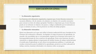 • La dimensión organizativa
Las funciones de la dimensión organizativa, requieren que el tutor/docente conozca la
secuencia didáctica a fin de orientar a los alumnos en relación a los acuerdos necesarios
para sostener un ritmo de trabajo apropiado. También es importante que el tutor/docente
pueda ser un referente en relación a las pautas y códigos establecidos por la institución en
la que se enmarca el curso, a fin de promover un clima de trabajo propicio.
• La dimensión orientadora
Quizá esta dimensión sea la que más refleje la función tradicional del tutor, heredada de los
formatos de la educación a distancia. Acompañar a lo largo de proceso de aprendizaje, de
acuerdo a las necesidades que se van presentado, requiere de un docente/tutor atento a la
heterogeneidad propia de estos contextos de aprendizaje. Entre estas funciones de guía y
orientación, se agrega además, la importancia de facilitar técnicas de trabajo intelectual para
el estudio para el aprendizaje en red, ofrecer recomendaciones públicas y/o privadas que
resulten constructivas para la calidad de los aprendizajes, promover un ritmo adecuado de
trabajo, motivar, mantener informados a los alumnos sobre sus progreso.
EDUCACIÓN EN LÍNEA
 