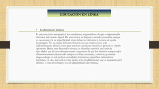 • La dimensión técnica
El docente/tutor acompaña a los estudiantes, asegurándose de que comprenden la
dinámica del espacio digital. De esta forma, se dispone a atender consultas, aunque
en ocasiones por su especificidad, estas deban ser derivadas a la mesa de ayuda
tecnológica. No se espera del tutor/docente sea un experto, pero sí lo
suficientemente idóneo como para resolver cuestiones menores y poseer un criterio
oportuno. Desde esta dimensión técnica, se identifica también una serie de
actividades que el tutor debería asumir: asegurarse de que los alumnos comprenden
el funcionamiento técnico del campus en línea; aconsejar y orientar; gestionar
el aprendizaje en red; realizar actividades formativas específicas (administrar
tutoriales, en caso necesario); estar atento a las modificaciones que se requieren en el
entorno y estar en contacto con el administrador del sistema.
EDUCACIÓN EN LÍNEA
 