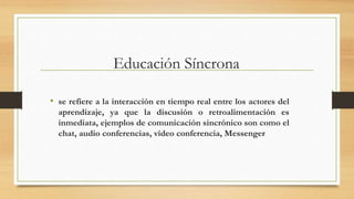 Educación Síncrona
• se refiere a la interacción en tiempo real entre los actores del
aprendizaje, ya que la discusión o retroalimentación es
inmediata, ejemplos de comunicación sincrónico son como el
chat, audio conferencias, vídeo conferencia, Messenger
 