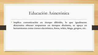 Educación Asincrónica
• implica comunicación en tiempo diferido, lo que igualmente
determina obtener respuestas en tiempos distintos, se apoya en
herramientas como correo electrónico, foros, wikis, blogs, grupos, etc.
 