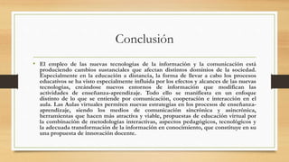 Conclusión
• El empleo de las nuevas tecnologías de la información y la comunicación está
produciendo cambios sustanciales que afectan distintos dominios de la sociedad.
Especialmente en la educación a distancia, la forma de llevar a cabo los procesos
educativos se ha visto especialmente influida por los efectos y alcances de las nuevas
tecnologías, creándose nuevos entornos de información que modifican las
actividades de enseñanza-aprendizaje. Todo ello se manifiesta en un enfoque
distinto de lo que se entiende por comunicación, cooperación e interacción en el
aula. Las Aulas virtuales permiten nuevas estrategias en los procesos de enseñanza-
aprendizaje, siendo los medios de comunicación sincrónica y asincrónica,
herramientas que hacen más atractiva y viable, propuestas de educación virtual por
la combinación de metodologías interactivas, aspectos pedagógicos, tecnológicos y
la adecuada transformación de la información en conocimiento, que constituye en su
una propuesta de innovación docente.
 