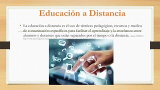 • La educación a distancia es el uso de técnicas pedagógicas, recursos y medios
de comunicación específicos para facilitar el aprendizaje y la enseñanza entre
alumnos y docentes que están separados por el tiempo o la distancia. (fuente UNESCO
http://www.unesco.org/new/es/unesco/themes/icts/lifelong-learning/open-and-distance-learning/)
 