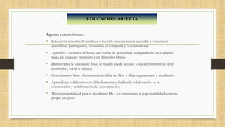 Algunas características:
• Educación accesible: Contribuye a hacer la educación más accesible y fomenta el
aprendizaje participativo, la creación, el compartir y la colaboración.
• Aprendes a tu ritmo: Se busca una forma de aprendizaje independiente, en cualquier
lugar, en cualquier momento y en diferentes ritmos.
• Democratiza la educación: Todo el mundo puede acceder a ella sin importar su nivel
económico, social o cultural.
• Conocimiento libre: el conocimiento debe ser libre y abierto para usarlo y reutilizarlo.
• Aprendizaje colaborativo: se debe fomentar y facilitar la colaboración en la
construcción y reelaboración del conocimiento.
• Más responsabilidad para el estudiante: Da a los estudiantes la responsabilidad sobre su
propio progreso.
EDUCACIÓN ABIERTA
 