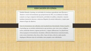 También llamada e-learning, son actividades de enseñanza-aprendizaje entre Docentes y
Alumnos a través de herramientas que proporcionan las TIC, en un ambiente de trabajo
conjunto en el que comparten información, actividades de análisis, evaluación y creación
mediante interacción síncrona o asíncrona. Requiere de actitud colaborativa y respeto para
obtener el logro de objetivos.
Entre las herramientas más utilizadas están las plataformas denominadas Sistemas de gestión
de aprendizaje que son módulos administrativos que permiten, entre otras cosas, configurar
cursos, matricular alumnos, registrar profesores, y asignar calificaciones. Las plataformas
ofrecen paquetes de herramientas vinculadas a diferentes dimensiones comunicacionales,
como correo electrónico, chat, foros, wikis y bases de datos, sobre las cuales pueden
desplegarse diferentes tipos de actividades, tanto grupales como individuales.
EDUCACIÓN EN LÍNEA
 
