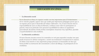 • La dimensión social
En la educación en línea, los espacios sociales son muy importantes para el fortalecimiento
de los vínculos grupales, aspecto clave que tendrá gran importancia pedagógica puesto que es
un requisito previo para el desarrollo del trabajo colaborativo. Así, el tutor/docente tiene la
responsabilidad de crear un clima de libertad y confianza entre todos los participantes en
general y hacia él en particular. Esto presenta la posibilidad de realizar un seguimiento
personalizado del alumno donde puedan contemplarse situaciones muy específicas, ajustadas
a la particularidad de cada estudiante.
• La dimensión académica
El tutor/docente necesita conocer los contenidos no solo para responder consultas sino para
pueda reconocer los debates emergentes y asumir una moderación conceptual de los espacios
de debate. Esta función es muy importante porque promueve el intercambio de ideas que
hacen posible la construcción del conocimiento a través del diálogo y la participación de los
estudiantes.
EDUCACIÓN EN LÍNEA
 