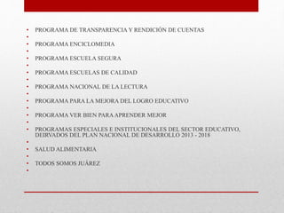 • PROGRAMA DE TRANSPARENCIA Y RENDICIÓN DE CUENTAS
•
• PROGRAMA ENCICLOMEDIA
•
• PROGRAMA ESCUELA SEGURA
•
• PROGRAMA ESCUELAS DE CALIDAD
•
• PROGRAMA NACIONAL DE LA LECTURA
•
• PROGRAMA PARA LA MEJORA DEL LOGRO EDUCATIVO
•
• PROGRAMA VER BIEN PARAAPRENDER MEJOR
•
• PROGRAMAS ESPECIALES E INSTITUCIONALES DEL SECTOR EDUCATIVO,
DEIRVADOS DEL PLAN NACIONAL DE DESARROLLO 2013 - 2018
•
• SALUD ALIMENTARIA
•
• TODOS SOMOS JUÁREZ
•
 