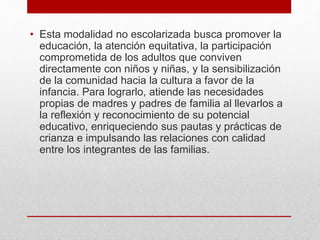 • Esta modalidad no escolarizada busca promover la
educación, la atención equitativa, la participación
comprometida de los adultos que conviven
directamente con niños y niñas, y la sensibilización
de la comunidad hacia la cultura a favor de la
infancia. Para lograrlo, atiende las necesidades
propias de madres y padres de familia al llevarlos a
la reflexión y reconocimiento de su potencial
educativo, enriqueciendo sus pautas y prácticas de
crianza e impulsando las relaciones con calidad
entre los integrantes de las familias.
 