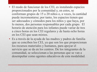• El modo de funcionar de los CEI, es instalando espacios
proporcionados por la comunidad y, en estos, se
conforman grupos de 15 a 20 niños o, a veces, la cantidad
puede incrementarse; por tanto, los espacios tienen que
ser adecuados y cómodos para los niños y que haya, por
lo menos, dos personas responsables por cada grupo. El
horario de atención para los infantes puede variar de tres
a cinco horas en los CEI regulares y de hasta ocho horas
en los CEI que sean mixtos.
• Es a través de la ayuda de las madres y padres de familia
que se conciben los CEI, ya que son los que proporcionan
los recursos materiales y humanos, para apoyar el
servicio que se da en los centros. De los integrantes de la
comunidad, se seleccionan a las personas que se van a
desempeñar como agentes educativos de esta modalidad.
 