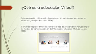 ¿Qué es la educación Virtual?
Sistema de educación mediante el que participan alumnos y maestros en
distintos lugares (Jackson Bob, 1984).
Conjuntos de procedimientos con la finalidad de proporcionar instrucción por
los medios de comunicación en distintos lugares y horarios (Michael Moore,
1990).
 