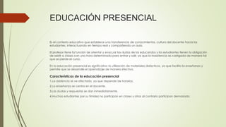 EDUCACIÓN PRESENCIAL
Es el contexto educativo que establece una transferencia de conocimientos, cultura del docente hacia los
estudiantes, interactuando en tiempo real y compartiendo un aula.
El profesor tiene la función de orientar y evacuar las dudas de los educandos y los estudiantes tienen la obligación
de asistir a clases con una hora determinada para entrar y salir, ya que la inasistencia es castigada de manera tal
que se pierde el curso.
En la educación presencial es significativo la utilización de materiales didácticos, ya que facilita la enseñanza y
permite que se desarrolle el aprendizaje de manera efectiva.
Características de la educación presencial
1.La asistencia se ve afectada, ya que depende de horarios.
2.La enseñanza se centra en el docente.
3.Las dudas y respuestas se dan inmediatamente.
4.Muchos estudiantes por su timidez no participan en clases y otros al contrario participan demasiado.
 