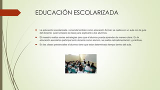 EDUCACIÓN ESCOLARIZADA
 La educación escolarizada conocida también como educación formal, se realiza en un aula con la guía
del docente quien prepara la clase para explicarle a los alumnos,
 El maestro realiza varias estrategias para que el alumno pueda aprender de manera clara. En la
educación escolariza participa tanto docente como alumno, se realiza retroalimentación y prácticas.
 En las clases presenciales el alumno tiene que estar determinado tiempo dentro del aula.
 