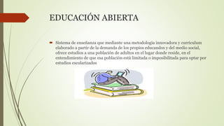 EDUCACIÓN ABIERTA
 Sistema de enseñanza que mediante una metodología innovadora y curriculum
elaborado a partir de la demanda de los propios educandos y del medio social,
ofrece estudios a una población de adultos en el lugar donde reside, en el
entendimiento de que esa población està limitada o imposibilitada para optar por
estudios escolarizados
 