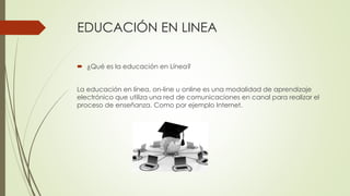 EDUCACIÓN EN LINEA
 ¿Qué es la educación en Línea?
La educación en línea, on-line u online es una modalidad de aprendizaje
electrónico que utiliza una red de comunicaciones en canal para realizar el
proceso de enseñanza. Como por ejemplo Internet.
 