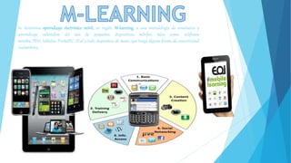 Se denomina aprendizaje electrónico móvil, en inglés, M-learning, a una metodología de enseñanza y 
aprendizaje valiéndose del uso de pequeños dispositivos móviles, tales como: teléfonos 
móviles, PDA, tabletas, PocketPC, iPod y todo dispositivo de mano que tenga alguna forma de conectividad 
inalámbrica. 
 