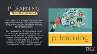 Este modelo obedece principalmente a una
lógica personalizables, que puede ser guiado,
aunque en su mayoría de veces se relaciona
con la autoformación.
Esta modalidad de TIC, dependiendo de las
necesidades, ya sea en la capacitación,
formación, teoría o práctica, que junto con los
intereses y deseos del estudiante, se puede
labrar el sentido ordinal de el proceso
formativo, sin importar si es presencial, o en
cursos basados en las nuevas tecnologías.
 
