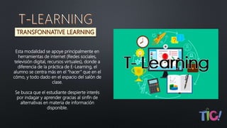 Esta modalidad se apoye principalmente en
herramientas de internet (Redes sociales,
televisión digital, recursos virtuales), donde a
diferencia de la práctica de E-Learning, el
alumno se centra más en el “hacer” que en el
cómo, y todo dado en el espacio del salón de
clase.
Se busca que el estudiante despierte interés
por indagar y aprender gracias al sinfín de
alternativas en materia de información
disponible.
 