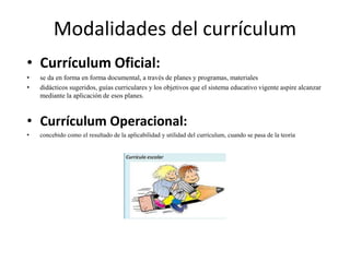 Modalidades del currículum
• Currículum Oficial:
• se da en forma en forma documental, a través de planes y programas, materiales
• didácticos sugeridos, guías curriculares y los objetivos que el sistema educativo vigente aspire alcanzar
mediante la aplicación de esos planes.
• Currículum Operacional:
• concebido como el resultado de la aplicabilidad y utilidad del currículum, cuando se pasa de la teoría
 