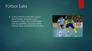 Fútbol Sala 
 Comúnmente conocido como 
micro fútbol, se juega con 2 
equipos, cada uno conformado 
con 5 jugadores, se juega sobre 
terreno duro, preferiblemente piso. 
 