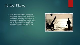 Fútbol Playa 
 Esta modalidad de fútbol, se 
juega en terreno de arena lisa, 
nivelada, plana y uniforme, la 
arena puede ser de playa o de 
rió, el espesor de la capa de 
arena debe de ser de 40 cm. 
 