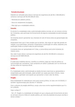 Tomada de preços
Poderão ser utilizadas para obras e serviços de engenharia de até R$ 1.500.000,00 e
compras e serviços até R$ 650.000,00 reais.
- Necessita de cadastro prévio;
- Deve ter amplamente divulgado;
- Mais ágil que a modalidade anterior.
Convite
O convite é a modalidade onde a administração pública convida, em um número mínimo
de 3 licitantes, para participar do fornecimento de alguma necessidade da administração
pública.
Os licitantes devem apresentar seu interesse em até 24 horas antes da apresentação das
propostas.
Dispensável dizer que é mais simples que as demais, não exige um rigor tão grande em
relação a sua publicidade, portando é dispensável a publicação em edital, bastando uma
publicação fixada na própria sede da administração.
A proposta deve ser apresentada em 5 dias, a concorrência será entre licitantes do
mesmo ramo.
Seu valor é para obras e serviços de engenharia de até R$ 150.000,00 e compras e
serviços de até R$80.000,00.
Concurso
É usado para trabalhos técnico, científico ou artístico, pago por meio de prêmio ou
remuneração aos vencedores, tudo constando em edital e publicado com no mínimo de
45 dias antes em imprensa oficial.
Leilão
É a modalidade onde a administração se desfaz de bens inservíveis ou apreendidos e
empenhados pela administração, pode também ser usado para bens imóveis, nessa
modalidade o ganhador será aquele que apresentar o maior valor de oferta.
Pregão
Essa modalidade foi instituída por uma outra norma jurídica, no caso a lei 10.520/02, é
também regulamentada pelo decreto nº 3555/00.
Com o advento do pregão eletrônico, surgiu uma nova norma regulamentadora que é a
lei 5.450/05.
Veja o artigo 2°
“Art. 2º Pregão é a modalidade de licitação em que a disputa pelo fornecimento de bens
ou serviços comuns é feita em sessão pública, por meio de propostas de preços escritas e
lances verbais.”
 