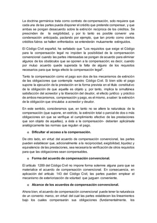 La doctrina germánica trata como contrato de compensación, solo requiera que
cada una de las partes pueda disponer el crédito que pretende compensar, y que
ambas se pongan desacuerdo sobre la extinción reciproca de los créditos. Se
prescinden de la exigibilidad, y por lo tanto es posible convenir una
condensación anticipada, pactando por ejemplo, que tan pronto como ciertos
créditos futiros se hallen enfrentados se entenderán mutuamente extinguidos.
El Código Civil español, ha señalado que "Los requisitos que exige el Código
para la compensación legal no impiden la posibilidad de la compensación
convencional cuando las partes interesadas se pongan de acuerdo para eliminar
algunos de los obstáculos que se oponen a la compensación; es decir, cuando
por mutuo acuerdo quede superada la falta de alguno de los requisitos
necesarios para que tenga efecto la compensación legal".
Tanto la compensación como el pago son dos de los mecanismos de extinción
de las obligaciones que contempla nuestro Código Civil. Si bien sólo el pago
supone la ejecución de la prestación en la forma prevista en el título constitutivo
de la obligación de que aquella es objeto y, por tanto, implica la simultánea
satisfacción del acreedor y la liberación del deudor, el efecto jurídico y práctico
de ambos mecanismos, compensación y pago, es el mismo, a saber: la extinción
de la obligación que vinculaba a acreedor y deudor.
En este sentido, consideramos que, en tanto no se altere la naturaleza de la
compensación (que supone, en estricto, la extinción total o parcial de dos o más
obligaciones sin que se verifique el cumplimiento efectivo de las prestaciones
que son objeto de aquellas), a ésta a la compensación- deberían aplicársele
analógicamente las normas que regulan el pago.
o Dificultar el acceso a la compensación.
De otro lado, en virtud del acuerdo de compensación convencional, las partes
pueden establecer que, adicionalmente a la reciprocidad, exigibilidad, liquidez y
equivalencia de las prestaciones, sea necesaria la verificación de otros requisitos
para que las obligaciones sean compensables.
o Forma del acuerdo de compensación convencional.
El artículo 1289 del Código Civil no impone forma solemne alguna para que se
materialice el acuerdo de compensación convencional. En consecuencia, en
aplicación del artículo 143 del Código Civil, las partes pueden emplear el
mecanismo de exteriorización de voluntad que juzguen conveniente.
o Alcance de los acuerdos de compensación convencional.
Ahora bien, el acuerdo de compensación convencional puede tener la naturaleza
de un convenio marco, en virtud del cual las partes establecen los lineamientos
bajo los cuales compensarán sus obligaciones (fundamentalmente. los
 