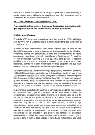 requisitos, la forma y la oportunidad en que se producirá la compensación), o
puede recaer sobre obligaciones específicas que. Se extinguirán con la
celebración del acuerdo de compensación.
ART. 1303. CONTENIDO DE LA TRANSACCIÓN.
“La transacción debe contener la renuncia de las partes a cualquier acción
que tenga una contra otra sobre el objeto de dicha transacción”.
Análisis y modificatoria
El artículo 1303 tiene como antecedente inmediato al artículo 1309 del Código
Civil de 1936; y en el Derecho peruano la norma fue contemplada también en el
Código de 1852.
A pesar de tales antecedentes, que harían suponer que se trata de una
disposición necesaria, a nuestro modo de ver la norma contenida en el artículo
comentado es más bien prescindible, al punto que ningún problema se habría
generado en caso de no haber sido recogida por el Código actual. En esa línea
se han pronunciado Osterling y Castillo (p. 531), para quienes el requisito
establecido en la norma de consignar la renuncia de las partes a las acciones
recíprocas, es más de carácter recordatorio respecto del punto final que están
poniendo a la discusión, que un verdadero imperativo legal.
Del mismo parecer es León Barandiarán (p. 587) cuando, refiriéndose al artículo
1309 del Código anterior, expresaba que el dispositivo no existía en casi ningún
Códigoy que lo regulado por la norma emergía de la naturaleza misma del pacto.
Recuérdese que el citado artículo 1309 era más amplio y contenía otro supuesto
igual de evidente; decía: "La transacción debe contener las circunstancias del
convenio y la renuncia que los contratantes hagan de cualquiera acción que
tenga el uno contra el otro sobre el objeto que es materia de la transacción".
Lo primero era absolutamente superfluo y constituía una exigencia innecesaria;
es demasiado obvio que el documento transaccional debe contener las
circunstancias, estipulaciones y pactos referentes a la manera como se va a dar
solución al conflicto. Esa parte fue eliminada de la norma actual, empero se
conservó el texto relativo a la renuncia de las partes a las acciones que pudieran
tener una respecto de la otra, lo cual, como se dijo, es también algo
sobrentendido, habida cuenta que precisamente la renuncia va implícita en el
efecto mismo de la transacción; acto por el cual se extinguen las obligaciones
que fueron materia de controversia, las mismas que potencialmente eran
susceptibles de ser exigidas y que pierden ese carácter de exigibilidad
precisamente por haber las partes arribado a una transacción, con lo que lo
acordado tiene el valor de cosa juzgada y, como tal, es imposible que sea luego
 