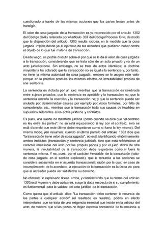 cuestionado a través de las mismas acciones que las partes tenían antes de
transigir.
El valor de cosa juzgada de la transacción es ya reconocido por el artículo 1302
del Código Civil y reiterado por el artículo 337 del CódigoProcesal Civil, de modo
que la disposición del artículo 1303 resulta ociosa, en la medida que la cosa
juzgada impide desde ya el ejercicio de las acciones que pudieran caber contra
el objeto de lo que fue materia de transacción.
Desde luego, se podría discutir sobre el por qué se le da el valor de cosa juzgada
a la transacción, considerando que se trata sólo de un acto privado y no de un
acto jurisdiccional. Sin embargo, no se trata de actos idénticos; la doctrina
mayoritaria ha aclarado que la transacción no es igual a la sentencia y, por tanto,
no tiene la misma autoridad de cosa juzgada, empero se le asigna este valor
porque en la práctica produce los mismos efectos de inmutabilidad propios de
una sentencia.
La sentencia es dictada por un juez mientras que la transacción es celebrada
entre sujetos privados; que la sentencia es apelable y la transacción no; que la
sentencia entraña la coerción y la transacción no; y que la sentencia puede ser
anulada por determinadas causas por ejemplo por vicios formales, por falta de
competencia, etc., mientras que la transacción halla sus causas de invalidez en
supuestos referentes a los actos jurídicos y contratos.
Es pues, una suerte de metáfora jurídica (como cuando se dice que "el contrato
es ley entre las partes"; no se está equiparando la ley con el contrato, sino se
está diciendo que este último debe respetarse como si fuera la ley misma). Del
mismo modo, yen resumen, cuando el último párrafo del artículo 1302 dice que
"la transacción tiene valor de cosa juzgada", no está identificando sinónimamente
ambos institutos (transacción y sentencia judicial), sino que está refiriéndose al
carácter irrevisable del acto por las propias partes y por el juez; dicho de otra
manera, la inmutabilidad de la transacción debe respetarse como si fuera la
sentencia misma. Y es, pues, por el carácter inmutable de la transacción (valor
de cosa juzgada en el sentido explicado), que la renuncia a las acciones se
considera subsumida en el acuerdo transaccional; razón por la cual, en caso de
incumplimiento de lo acordado, la ejecución de la transacción es la única vía para
que el acreedor pueda ver satisfecho su derecho.
No obstante lo expresado líneas arriba, y considerando que la norma del artículo
1303 está vigente y debe aplicarse, surge la duda respecto de si su cumplimiento
es fundamental para la validez del acto jurídico de la transacción.
Como quiera que el artículo dice: "La transacción debe contener la renuncia de
las partes a cualquier acción" (el resaltado es nuestro), podría en efecto
interpretarse que se trata de una exigencia esencial que incide en la validez del
acto, de manera que si las partes no dejan expresa constancia de tal renuncia a
 