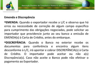 Emenda e Discrepância EMENDA : Quando o exportador recebe a L/C e observa que há erros ou necessidade de correção de algum campo específico para cumprimento das obrigações negociadas, pode solicitar ao importador que providencie junto ao seu banco a emissão de EMENDA(s) à Carta de Crédito, antes do embarque. DISCREPÂNCIA : Quando o Banco no exterior recebe os documentos para conferência e encontra algum itens desconforme à L/C, irá apontar e cobrar DISCREPÂNCIA(s) à Carta de Crédito. O importador pode aceitar ou não a(s) Discrepância(s). Caso não aceite o Banco pode não efetivar o pagamento ao Exportador. 