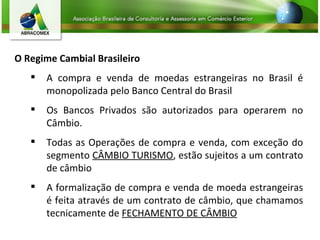 O Regime Cambial Brasileiro A compra e venda de moedas estrangeiras no Brasil é monopolizada pelo Banco Central do Brasil Os Bancos Privados são autorizados para operarem no Câmbio. Todas as Operações de compra e venda, com exceção do segmento  CÂMBIO TURISMO , estão sujeitos a um contrato de câmbio A formalização de compra e venda de moeda estrangeiras é feita através de um contrato de câmbio, que chamamos tecnicamente de  FECHAMENTO DE CÂMBIO 