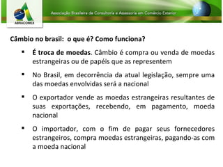 Câmbio no brasil:  o que é? Como funciona? É troca de moedas . Câmbio é compra ou venda de moedas estrangeiras ou de papéis que as representem No Brasil, em decorrência da atual legislação, sempre uma das moedas envolvidas será a nacional O exportador vende as moedas estrangeiras resultantes de suas exportações, recebendo, em pagamento, moeda nacional O importador, com o fim de pagar seus fornecedores estrangeiros, compra moedas estrangeiras, pagando-as com a moeda nacional 