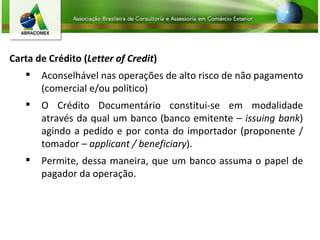 Carta de Crédito ( Letter of Credit ) Aconselhável nas operações de alto risco de não pagamento (comercial e/ou político) O Crédito Documentário constitui-se em modalidade através da qual um banco (banco emitente –  issuing bank ) agindo a pedido e por conta do importador (proponente / tomador –  applicant / beneficiary ).  Permite, dessa maneira, que um banco assuma o papel de pagador da operação. 
