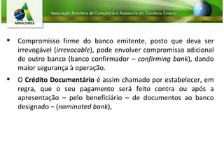 Compromisso firme do banco emitente, posto que deva ser irrevogável ( irrevocable ), pode envolver compromisso adicional de outro banco (banco confirmador –  confirming bank ), dando maior segurança à operação.  O  Crédito Documentário  é assim chamado por estabelecer, em regra, que o seu pagamento será feito contra ou após a apresentação – pelo beneficiário – de documentos ao banco designado – ( nominated bank ),  