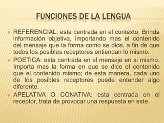 FUNCIONES DE LA LENGUA 
 REFERENCIAL: esta centrada en el contexto. Brinda 
información objetiva, importando mas el contenido 
del mensaje que la forma como se dice, a fin de que 
todos los posibles receptores entiendan lo mismo. 
 POETICA: esta centrada en el mensaje en si mismo. 
Importa mas la forma en que se dice el contenido 
que el contenido mismo; de esta manera, cada uno 
de los posibles receptores puede entender algo 
diferente. 
 APELATIVA O CONATIVA: esta centrada en el 
receptor, trata de provocar una respuesta en este. 
 