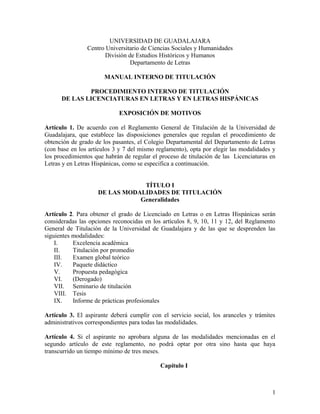 UNIVERSIDAD DE GUADALAJARA
Centro Universitario de Ciencias Sociales y Humanidades
División de Estudios Históricos y Humanos
Departamento de Letras
MANUAL INTERNO DE TITULACIÓN
PROCEDIMIENTO INTERNO DE TITULACIÓN
DE LAS LICENCIATURAS EN LETRAS Y EN LETRAS HISPÁNICAS
EXPOSICIÓN DE MOTIVOS
Artículo 1. De acuerdo con el Reglamento General de Titulación de la Universidad de
Guadalajara, que establece las disposiciones generales que regulan el procedimiento de
obtención de grado de los pasantes, el Colegio Departamental del Departamento de Letras
(con base en los artículos 3 y 7 del mismo reglamento), opta por elegir las modalidades y
los procedimientos que habrán de regular el proceso de titulación de las Licenciaturas en
Letras y en Letras Hispánicas, como se especifica a continuación.
TÍTULO I
DE LAS MODALIDADES DE TITULACIÓN
Generalidades
Artículo 2. Para obtener el grado de Licenciado en Letras o en Letras Hispánicas serán
consideradas las opciones reconocidas en los artículos 8, 9, 10, 11 y 12, del Reglamento
General de Titulación de la Universidad de Guadalajara y de las que se desprenden las
siguientes modalidades:
I. Excelencia académica
II. Titulación por promedio
III. Examen global teórico
IV. Paquete didáctico
V. Propuesta pedagógica
VI. (Derogado)
VII. Seminario de titulación
VIII. Tesis
IX. Informe de prácticas profesionales
Artículo 3. El aspirante deberá cumplir con el servicio social, los aranceles y trámites
administrativos correspondientes para todas las modalidades.
Artículo 4. Si el aspirante no aprobara alguna de las modalidades mencionadas en el
segundo artículo de este reglamento, no podrá optar por otra sino hasta que haya
transcurrido un tiempo mínimo de tres meses.
Capítulo I
1
 