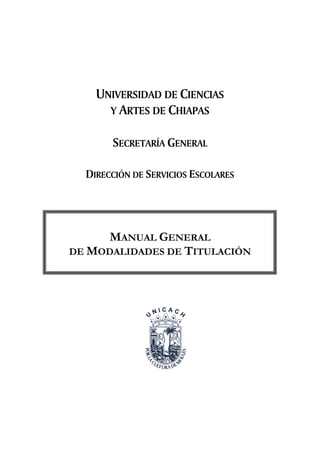 Manual General de Modalidades de Titulación       Universidad de Ciencias y Artes de Chiapas




                     UNIVERSIDAD DE CIENCIAS
                       Y ARTES DE CHIAPAS

                            SECRETARÍA GENERAL

                 DIRECCIÓN DE SERVICIOS ESCOLARES




                MANUAL GENERAL
          DE MODALIDADES DE TITULACIÓN




                                              1
 