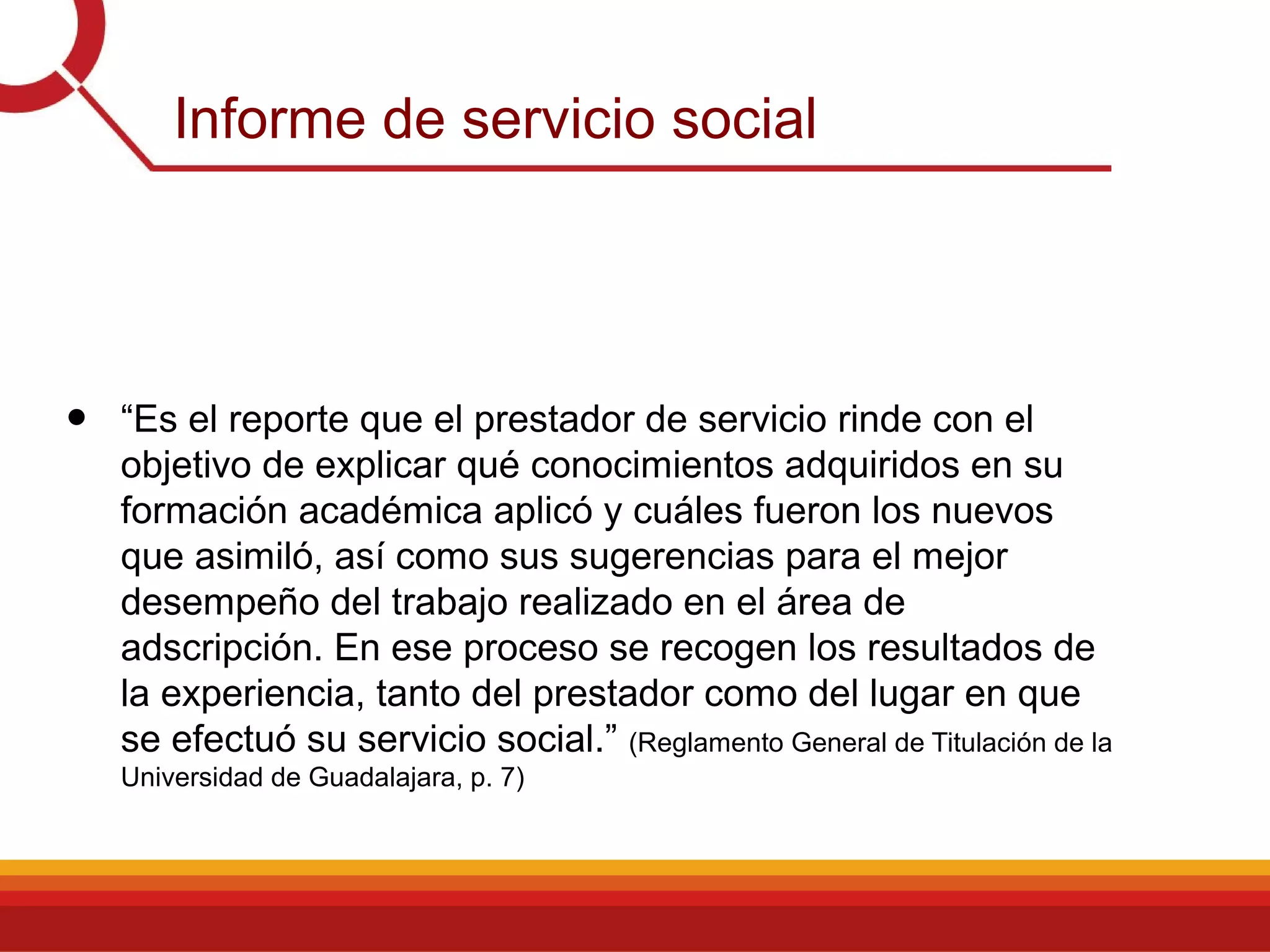 Informe de servicio social
• “Es el reporte que el prestador de servicio rinde con el
objetivo de explicar qué conocimientos adquiridos en su
formación académica aplicó y cuáles fueron los nuevos
que asimiló, así como sus sugerencias para el mejor
desempeño del trabajo realizado en el área de
adscripción. En ese proceso se recogen los resultados de
la experiencia, tanto del prestador como del lugar en que
se efectuó su servicio social.” (Reglamento General de Titulación de la
Universidad de Guadalajara, p. 7)
 