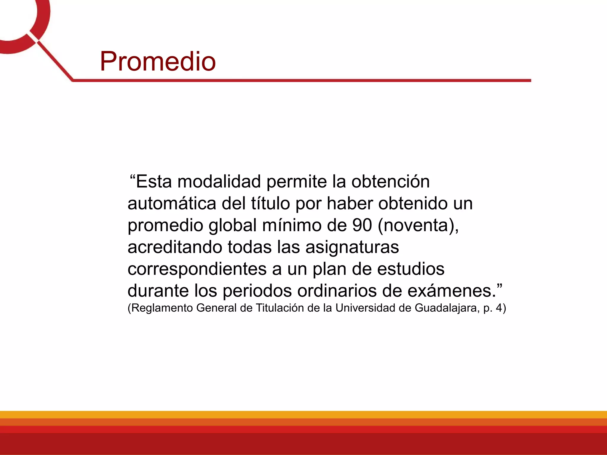 Promedio
“Esta modalidad permite la obtención
automática del título por haber obtenido un
promedio global mínimo de 90 (noventa),
acreditando todas las asignaturas
correspondientes a un plan de estudios
durante los periodos ordinarios de exámenes.”
(Reglamento General de Titulación de la Universidad de Guadalajara, p. 4)
 