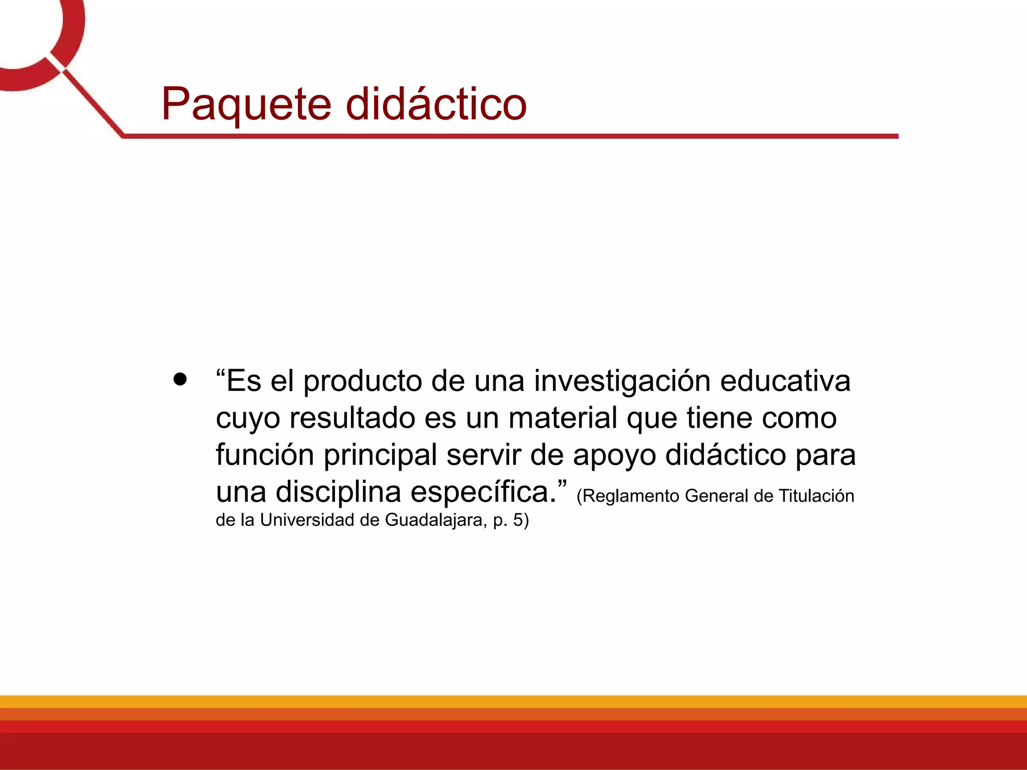 Paquete didáctico
• “Es el producto de una investigación educativa
cuyo resultado es un material que tiene como
función principal servir de apoyo didáctico para
una disciplina específica.” (Reglamento General de Titulación
de la Universidad de Guadalajara, p. 5)
 