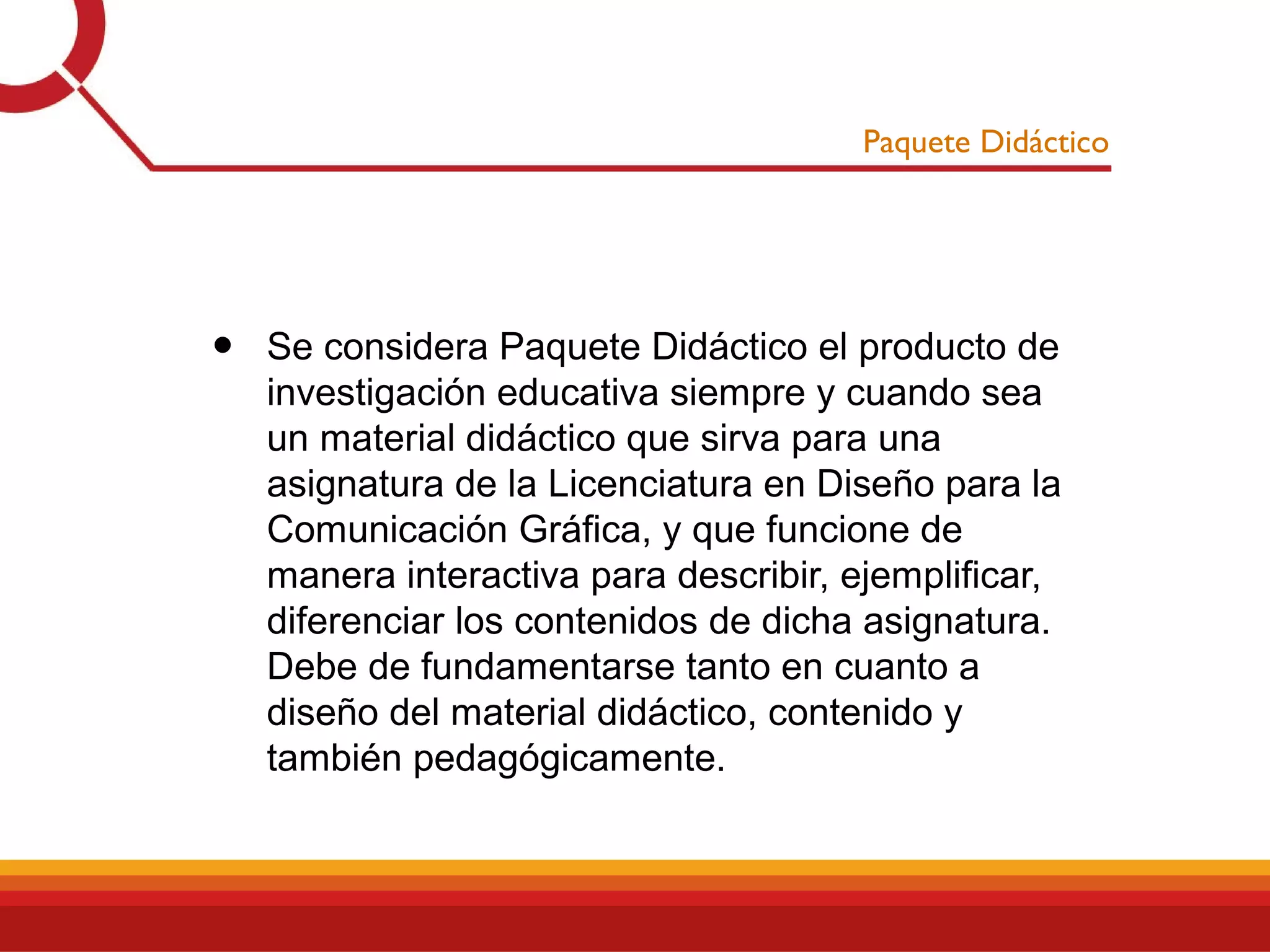 Paquete Didáctico
• Se considera Paquete Didáctico el producto de
investigación educativa siempre y cuando sea
un material didáctico que sirva para una
asignatura de la Licenciatura en Diseño para la
Comunicación Gráfica, y que funcione de
manera interactiva para describir, ejemplificar,
diferenciar los contenidos de dicha asignatura.
Debe de fundamentarse tanto en cuanto a
diseño del material didáctico, contenido y
también pedagógicamente.
 