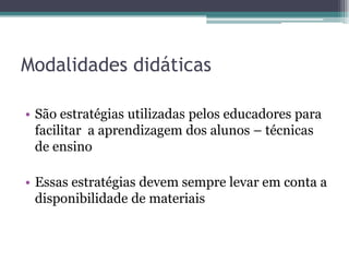 Modalidades didáticas

• São estratégias utilizadas pelos educadores para
  facilitar a aprendizagem dos alunos – técnicas
  de ensino

• Essas estratégias devem sempre levar em conta a
  disponibilidade de materiais
 