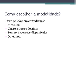 Como escolher a modalidade?
Deve-se levar em consideração:
• conteúdo;
• Classe a que se destina;
• Tempo e recursos disponíveis;
• Objetivos.
 