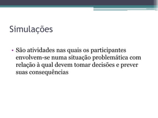 Simulações

• São atividades nas quais os participantes
  envolvem-se numa situação problemática com
  relação à qual devem tomar decisões e prever
  suas consequências
 