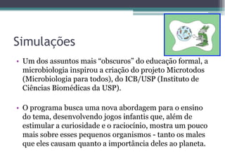Simulações
• Um dos assuntos mais “obscuros” do educação formal, a
  microbiologia inspirou a criação do projeto Microtodos
  (Microbiologia para todos), do ICB/USP (Instituto de
  Ciências Biomédicas da USP).

• O programa busca uma nova abordagem para o ensino
  do tema, desenvolvendo jogos infantis que, além de
  estimular a curiosidade e o raciocínio, mostra um pouco
  mais sobre esses pequenos organismos - tanto os males
  que eles causam quanto a importância deles ao planeta.
 