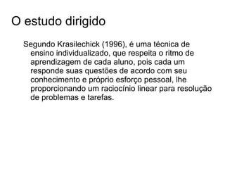 O estudo dirigido Segundo Krasilechick (1996), é uma técnica de ensino individualizado, que respeita o ritmo de aprendizagem de cada aluno, pois cada um responde suas questões de acordo com seu conhecimento e próprio esforço pessoal, lhe proporcionando um raciocínio linear para resolução de problemas e tarefas.  