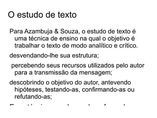 O estudo de texto Para Azambuja & Souza, o estudo de texto é uma técnica de ensino na qual o objetivo é trabalhar o texto de modo analítico e crítico.  desvendando-lhe sua estrutura; 
